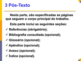 3 Pós-Texto
Nesta parte, são especificadas as páginas
que seguem o corpo principal do trabalho.
Esta parte inclui as seguintes seções:
 Referências (obrigatório);
 Bibliografia consultada (opcional);
 Glossário (opcional);
 Apêndice (opcional);
 Anexo (opcional);
 Índice (opcional).
 