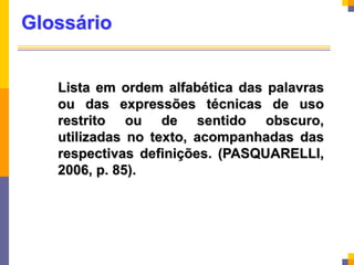 Glossário
Lista em ordem alfabética das palavras
ou das expressões técnicas de uso
restrito ou de sentido obscuro,
utilizadas no texto, acompanhadas das
respectivas definições. (PASQUARELLI,
2006, p. 85).
 