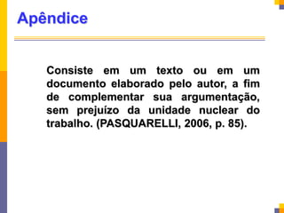 Apêndice
Consiste em um texto ou em um
documento elaborado pelo autor, a fim
de complementar sua argumentação,
sem prejuízo da unidade nuclear do
trabalho. (PASQUARELLI, 2006, p. 85).
 
