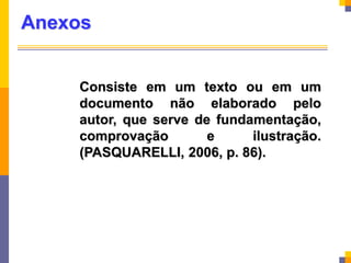 Anexos
Consiste em um texto ou em um
documento não elaborado pelo
autor, que serve de fundamentação,
comprovação e ilustração.
(PASQUARELLI, 2006, p. 86).
 