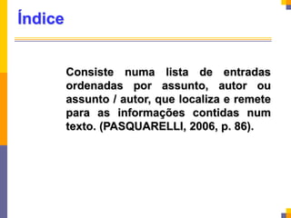 Índice
Consiste numa lista de entradas
ordenadas por assunto, autor ou
assunto / autor, que localiza e remete
para as informações contidas num
texto. (PASQUARELLI, 2006, p. 86).
 
