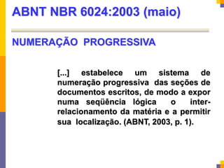 [...] estabelece um sistema de
numeração progressiva das seções de
documentos escritos, de modo a expor
numa seqüência lógica o inter-
relacionamento da matéria e a permitir
sua localização. (ABNT, 2003, p. 1).
ABNT NBR 6024:2003 (maio)
NUMERAÇÃO PROGRESSIVA
 