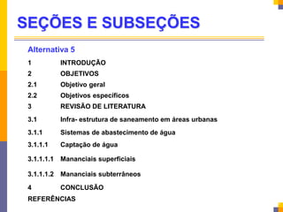 SEÇÕES E SUBSEÇÕES
Alternativa 5
1 INTRODUÇÃO
2 OBJETIVOS
2.1 Objetivo geral
2.2 Objetivos específicos
3 REVISÃO DE LITERATURA
3.1 Infra- estrutura de saneamento em áreas urbanas
3.1.1 Sistemas de abastecimento de água
3.1.1.1 Captação de água
3.1.1.1.1 Mananciais superficiais
3.1.1.1.2 Mananciais subterrâneos
4 CONCLUSÃO
REFERÊNCIAS
 