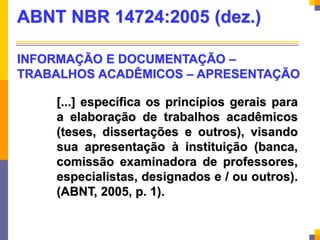 [...] específica os princípios gerais para
a elaboração de trabalhos acadêmicos
(teses, dissertações e outros), visando
sua apresentação à instituição (banca,
comissão examinadora de professores,
especialistas, designados e / ou outros).
(ABNT, 2005, p. 1).
ABNT NBR 14724:2005 (dez.)
INFORMAÇÃO E DOCUMENTAÇÃO –
TRABALHOS ACADÊMICOS – APRESENTAÇÃO
 