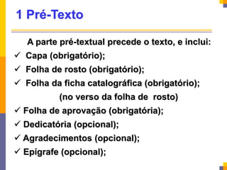 1 Pré-Texto
A parte pré-textual precede o texto, e inclui:
 Capa (obrigatório);
 Folha de rosto (obrigatório);
 Folha da ficha catalográfica (obrigatório);
(no verso da folha de rosto)
 Folha de aprovação (obrigatória);
 Dedicatória (opcional);
 Agradecimentos (opcional);
 Epígrafe (opcional);
 