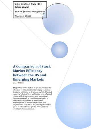 University of East Anglia | City
  College Norwich

  BA (Hons.) Business Management

  Word Limit 10,000




A Comparison of Stock
Market Efficiency
between the US and
Emerging Markets
Dissertation

The purpose of this study is to test and compare the
efficiency of stock markets in emerging economies
compared with those in developed markets. If a stock
market is ‘efficient’, it is said that the price of a stock
reflects all information concerning a company’s
fundamentals (such as earnings reports, news of
mergers and acquisitions or pre dividend
announcements to name a few) weather such
information is available to the general public or has
yet to be released to the general public, or more
specifically, the shareholders.
 