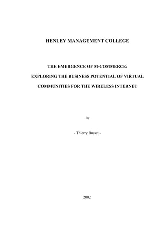 HENLEY MANAGEMENT COLLEGE




      THE EMERGENCE OF M-COMMERCE:

EXPLORING THE BUSINESS POTENTIAL OF VIRTUAL

  COMMUNITIES FOR THE WIRELESS INTERNET




                       By



                - Thierry Busset -




                      2002
 