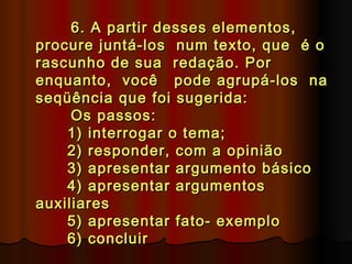 6. A partir desses elementos,
procure juntá-los num texto, que é o
rascunho de sua redação. Por
enquanto, você pode agrupá-los na
seqüência que foi sugerida:
      Os passos:
      1) interrogar o tema;
      2) responder, com a opinião
      3) apresentar argumento básico
      4) apresentar argumentos
auxiliares
      5) apresentar fato- exemplo
      6) concluir
 