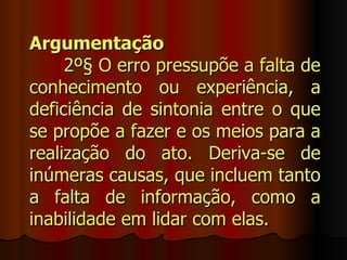 Argumentação
     2º§ O erro pressupõe a falta de
conhecimento ou experiência, a
deficiência de sintonia entre o que
se propõe a fazer e os meios para a
realização do ato. Deriva-se de
inúmeras causas, que incluem tanto
a falta de informação, como a
inabilidade em lidar com elas.
 
