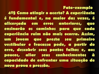 Fato-exemplo
      4º§ Como atingir o acerto? A experiência
é fundamental e, na maior das vezes, é
alicerçada em erros anteriores, que
ensinarão os caminhos para que cada
experiência ruim não mais ocorra. Assim,
um jovem que presta seu primeiro
vestibular e fracassa pode, a partir do
erro, descobrir seus pontos falhos e, aos
poucos, aliar seus conhecimentos à
capacidade de enfrentar uma situação de
nova prova e pressão.
 