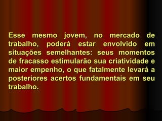 Esse mesmo jovem, no mercado de
trabalho, poderá estar envolvido em
situações semelhantes: seus momentos
de fracasso estimularão sua criatividade e
maior empenho, o que fatalmente levará a
posteriores acertos fundamentais em seu
trabalho.
 