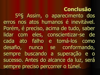 Conclusão
     5º§ Assim, o aparecimento dos
erros nos atos humanos é inevitável.
Porém, é preciso, acima de tudo, saber
lidar com eles, conscientizar-se de
cada ato falho e tomá-los como
desafio, nunca se conformando,
sempre buscando a superação e o
sucesso. Antes do alcance da luz, será
sempre preciso percorrer o túnel.
 