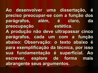 Ao desenvolver uma dissertação, é
preciso preocupar-se com a função dos
parágrafos,    além,   é    claro,    da
preocupação          estética.
A produção não deve ultrapassar cinco
parágrafos, cada um com a função
abaixo: Observação: o texto abaixo é
para exemplificação da técnica, por isso
sua fundamentação é superficial. Ao
escrever, explore de forma mais
abrangente seus argumentos.
 