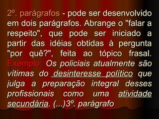 2º. parágrafos - pode ser desenvolvido
em dois parágrafos. Abrange o "falar a
respeito", que pode ser iniciado a
partir das idéias obtidas à pergunta
"por quê?", feita ao tópico frasal.
Exemplo: Os policiais atualmente são
vítimas do desinteresse político que
julga a preparação integral desses
profissionais como uma atividade
secundária. (...)3º. parágrafo
 