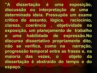 "A dissertação é uma exposição,
discussão ou interpretação de uma
determinada ideia. Pressupõe um exame
crítico do assunto, lógica, raciocínio,
clareza, coerência , objetividade na
exposição, um planejamento de trabalho
e uma habilidade de expressão.No
discurso dissertativo propriamente dito,
não se verifica, como na        narração,
progressão temporal entre as frases e, na
maioria das vezes, o          objeto da
dissertação é abstraído do tempo e do
espaço.
 