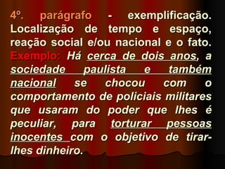 4º. parágrafo - exemplificação.
Localização de tempo e espaço,
reação social e/ou nacional e o fato.
Exemplo: Há cerca de dois anos, a
sociedade      paulista  e   também
nacional    se     chocou   com    o
comportamento de policiais militares
que usaram do poder que lhes é
peculiar, para torturar pessoas
inocentes com o objetivo de tirar-
lhes dinheiro.
 
