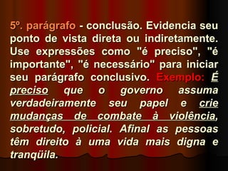 5º. parágrafo - conclusão. Evidencia seu
ponto de vista direta ou indiretamente.
Use expressões como "é preciso", "é
importante", "é necessário" para iniciar
seu parágrafo conclusivo. Exemplo: É
preciso que o governo assuma
verdadeiramente seu papel e crie
mudanças de combate à violência,
sobretudo, policial. Afinal as pessoas
têm direito à uma vida mais digna e
tranqüila.
 