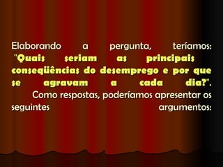 Elaborando     a      pergunta,     teríamos:
 "Quais    seriam       as   principais
conseqüências do desemprego e por que
se     agravam        a     cada       dia?".
     Como respostas, poderíamos apresentar os
seguintes                        argumentos:
 