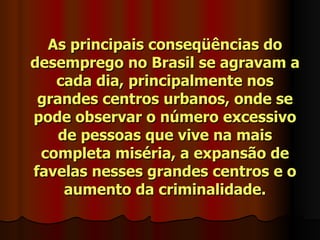 As principais conseqüências do
desemprego no Brasil se agravam a
   cada dia, principalmente nos
 grandes centros urbanos, onde se
pode observar o número excessivo
    de pessoas que vive na mais
 completa miséria, a expansão de
favelas nesses grandes centros e o
     aumento da criminalidade.
 