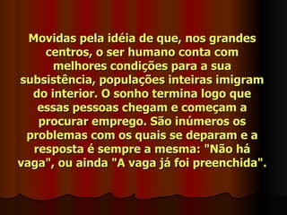 Movidas pela idéia de que, nos grandes
     centros, o ser humano conta com
      melhores condições para a sua
subsistência, populações inteiras imigram
  do interior. O sonho termina logo que
    essas pessoas chegam e começam a
    procurar emprego. São inúmeros os
 problemas com os quais se deparam e a
   resposta é sempre a mesma: "Não há
vaga", ou ainda "A vaga já foi preenchida".
 