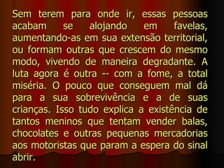 Sem terem para onde ir, essas pessoas
acabam      se   alojando    em     favelas,
aumentando-as em sua extensão territorial,
ou formam outras que crescem do mesmo
modo, vivendo de maneira degradante. A
luta agora é outra -- com a fome, a total
miséria. O pouco que conseguem mal dá
para a sua sobrevivência e a de suas
crianças. Isso tudo explica a existência de
tantos meninos que tentam vender balas,
chocolates e outras pequenas mercadorias
aos motoristas que param a espera do sinal
abrir.
 