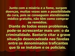 Junto com a miséria e a fome, surgem
doenças, muitas vezes sem a possibilidade
 da cura, pois se conseguem atendimento
 médico gratuito, não têm como comprar
               os remédios.
  Diante de todos esses problemas,
 pode-se acrescentar mais um: o da
criminalidade. Bastaria citar a grave
 situação desencadeada nas favelas
  entre os denominados traficantes
  que lá se instalam e os policiais.
 