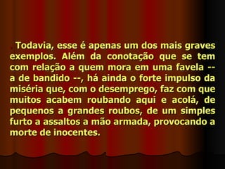 . Todavia, esse é apenas um dos mais graves
exemplos. Além da conotação que se tem
com relação a quem mora em uma favela --
a de bandido --, há ainda o forte impulso da
miséria que, com o desemprego, faz com que
muitos acabem roubando aqui e acolá, de
pequenos a grandes roubos, de um simples
furto a assaltos a mão armada, provocando a
morte de inocentes.
 