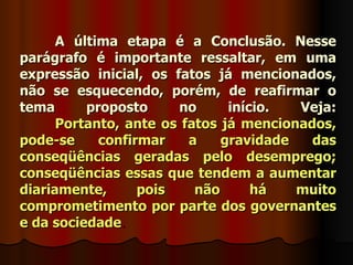 A última etapa é a Conclusão. Nesse
parágrafo é importante ressaltar, em uma
expressão inicial, os fatos já mencionados,
não se esquecendo, porém, de reafirmar o
tema      proposto     no      início.  Veja:
      Portanto, ante os fatos já mencionados,
pode-se     confirmar    a    gravidade   das
conseqüências geradas pelo desemprego;
conseqüências essas que tendem a aumentar
diariamente,      pois    não      há   muito
comprometimento por parte dos governantes
e da sociedade.
 