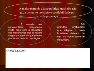 TEMA:
          A maior parte da classe política brasileira não
          goza de muito prestígio e confiabilidade por
                      parte da população.

 CAUSA:     A     maioria   dos          CONSEQUÊNCIA: Os
 parlamentares      preocupa-se          grandes     problemas
 muito mais com a discussão              que afligem o povo
 dos mecanismos que os fazem             brasileiro deixam de
 chegar ao poder do que com os           ser convenientemente
 problemas reais da população.
                                         discutidos.



CONCLUSÃO: ” Portanto, nossos parlamentares devem dar
prioridades aos problemas da população como saúde, habitação e
educação. Itens básicos que ainda não foram solucionados; e.
acima de tudo, devem procurar trabalhar mais ao invés de criar
“lobbies” para proveito próprio.
 