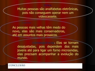 TEMA:
      Muitas pessoas são analfabetas eletrônicas,
         pois não conseguem operar nem um
                    videocassete.
         CAUSA:
  As pessoas mais velhas têm medo do
  novo, elas são mais conservadoras,
  até em assuntos mais prosaicos.

                  CONSEQUÊNCIA: Elas se tornam
      desajustadas, pois dependem dos mais
      jovens até para ligar um forno microondas,
      elas precisam acompanhar a evolução do
      mundo.

CONCLUSÃO:Portanto...
 
