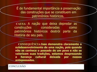 TEMA:
    É de fundamental importância a preservação
       das construções que se constituem em
              patrimônios históricos.

    CAUSA: A nação que deixa depredar as
   construções        consideradas    como
   patrimônios históricos destrói parte da
   História de seu país.

     CONSEQUÊNCIA:Isso demonstra claramente o
   subdesenvolvimento de uma nação, pois quando
   não se conhece o passado de um povo e não se
   valorizam suas tradições, estamos desprezando
   a herança cultural deixada por nossos
   antepassados.

CONCLUSÃO:
 