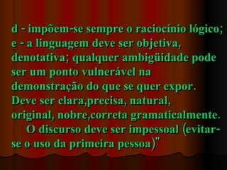 d - impõem-se sempre o raciocínio lógico;
e - a linguagem deve ser objetiva,
denotativa; qualquer ambigüidade pode
ser um ponto vulnerável na
demonstração do que se quer expor.
Deve ser clara,precisa, natural,
original, nobre,correta gramaticalmente.
    O discurso deve ser impessoal (evitar-
se o uso da primeira pessoa)"
 