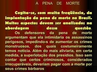 A   PENA   DE   MORTE

    Cogita-se, com muita freqüência, da
implantação da pena de morte no Brasil.
Muitos aspectos devem ser analisados na
abordagem          dessa        questão.
      Os defensores da pena de morte
argumentam que ela intimidaria os assassinos
perigosos, impedindo-s de aumentar os crimes
monstruosos, dos quais costumeiramente
temos notícia. Além do mais aliviaria, em certa
medida, a superlotação dos presídios. Isso sem
contar que certos criminosos, considerados
irrecuperáveis, deveriam pagar com a morte por
seus crimes bárbaros
 