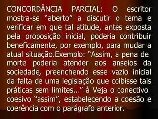 CONCORDÂNCIA PARCIAL: O escritor
mostra-se “aberto” a discutir o tema e
verificar em que tal atitude, antes exposta
pela proposição inicial, poderia contribuir
beneficamente, por exemplo, para mudar a
atual situação.Exemplo: “Assim, a pena de
morte poderia atender aos anseios da
sociedade, preenchendo esse vazio inicial
da falta de uma legislação que coibisse tais
práticas sem limites...” à Veja o conectivo
coesivo “assim”, estabelecendo a coesão e
coerência com o parágrafo anterior.
 