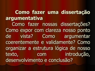 Como fazer uma dissertação
argumentativa
   Como fazer nossas dissertações?
Como expor com clareza nosso ponto
de     vista?   Como       argumentar
coerentemente e validamente? Como
organizar a estrutura lógica de nosso
texto,        com          introdução,
desenvolvimento e conclusão?
 