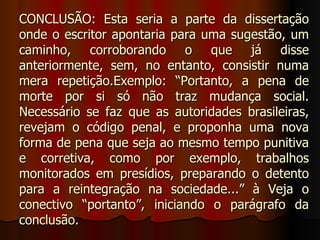 CONCLUSÃO: Esta seria a parte da dissertação
onde o escritor apontaria para uma sugestão, um
caminho, corroborando o que já disse
anteriormente, sem, no entanto, consistir numa
mera repetição.Exemplo: “Portanto, a pena de
morte por si só não traz mudança social.
Necessário se faz que as autoridades brasileiras,
revejam o código penal, e proponha uma nova
forma de pena que seja ao mesmo tempo punitiva
e corretiva, como por exemplo, trabalhos
monitorados em presídios, preparando o detento
para a reintegração na sociedade...” à Veja o
conectivo “portanto”, iniciando o parágrafo da
conclusão.
 