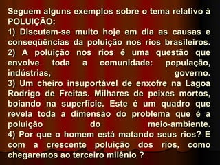 Seguem alguns exemplos sobre o tema relativo à
POLUIÇÃO:
1) Discutem-se muito hoje em dia as causas e
conseqüências da poluição nos rios brasileiros.
2) A poluição nos rios é uma questão que
envolve toda a comunidade: população,
indústrias,                            governo.
3) Um cheiro insuportável de enxofre na Lagoa
Rodrigo de Freitas. Milhares de peixes mortos,
boiando na superfície. Este é um quadro que
revela toda a dimensão do problema que é a
poluição           do            meio-ambiente.
4) Por que o homem está matando seus rios? E
com a crescente poluição dos rios, como
chegaremos ao terceiro milênio ?
 