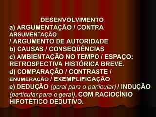 DESENVOLVIMENTO
a) ARGUMENTAÇÃO / CONTRA
ARGUMENTAÇÃO
/ ARGUMENTO DE AUTORIDADE
b) CAUSAS / CONSEQÜÊNCIAS
c) AMBIENTAÇÃO NO TEMPO / ESPAÇO;
RETROSPECTIVA HISTÓRICA BREVE.
d) COMPARAÇÃO / CONTRASTE /
ENUMERAÇÃO / EXEMPLIFICAÇÃO
e) DEDUÇÃO (geral para o particular) / INDUÇÃO
(particular para o geral), COM RACIOCÍNIO
HIPOTÉTICO DEDUTIVO.
 