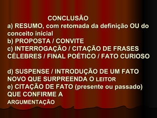 CONCLUSÃO
a) RESUMO, com retomada da definição OU do
conceito inicial
b) PROPOSTA / CONVITE
c) INTERROGAÇÃO / CITAÇÃO DE FRASES
CÉLEBRES / FINAL POÉTICO / FATO CURIOSO

d) SUSPENSE / INTRODUÇÃO DE UM FATO
NOVO QUE SURPREENDA O LEITOR
e) CITAÇÃO DE FATO (presente ou passado)
QUE CONFIRME A
ARGUMENTAÇÃO
 
