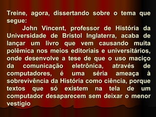 Treine, agora, dissertando sobre o tema que
segue:
     John Vincent, professor de História da
Universidade de Bristol Inglaterra, acaba de
lançar um livro que vem causando muita
polêmica nos meios editoriais e universitários,
onde desenvolve a tese de que o uso maciço
da comunicação eletrônica, através de
computadores, é uma séria ameaça à
sobrevivência da História como ciência, porque
textos que só existem na tela de um
computador desaparecem sem deixar o menor
vestígio
 