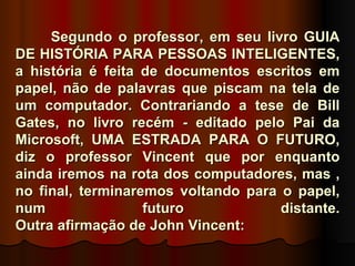 Segundo o professor, em seu livro GUIA
DE HISTÓRIA PARA PESSOAS INTELIGENTES,
a história é feita de documentos escritos em
papel, não de palavras que piscam na tela de
um computador. Contrariando a tese de Bill
Gates, no livro recém - editado pelo Pai da
Microsoft, UMA ESTRADA PARA O FUTURO,
diz o professor Vincent que por enquanto
ainda iremos na rota dos computadores, mas ,
no final, terminaremos voltando para o papel,
num                futuro            distante.
Outra afirmação de John Vincent:
 