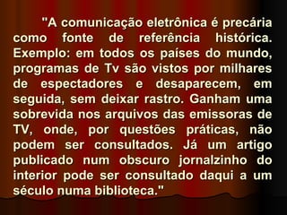 "A comunicação eletrônica é precária
como fonte de referência histórica.
Exemplo: em todos os países do mundo,
programas de Tv são vistos por milhares
de espectadores e desaparecem, em
seguida, sem deixar rastro. Ganham uma
sobrevida nos arquivos das emissoras de
TV, onde, por questões práticas, não
podem ser consultados. Já um artigo
publicado num obscuro jornalzinho do
interior pode ser consultado daqui a um
século numa biblioteca."
 