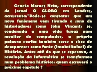 Geneto Moraes Neto, correspondente
do jornal O GLOBO em Londres,
acrescenta:"Pode-se constatar que um
novo fenômeno vem tirando o sono de
historiadores como John Vincent: se,
condenada a uma vida fugaz num
monitor de computador, a própria
palavra escrita também corre o risco de
desaparecer como fonte (insubstituível) de
História. Antes até do que se esperava, a
revolução da Informática se transformou
num problema histórico: quem escreverá o
próximo capítulo ?
 