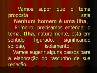 Vamos supor que o tema
proposta                          seja
   Nenhum homem é uma ilha.
   Primeiro, precisamos entender o
tema. Ilha, naturalmente, está em
sentido     figurado,    significando
solidão,         isolamento.
  Vamos sugerir alguns passos para
a elaboração do rascunho de sua
redação.
 