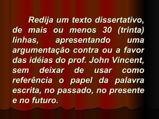Redija um texto dissertativo,
de mais ou menos 30 (trinta)
linhas,    apresentando     uma
argumentação contra ou a favor
das idéias do prof. John Vincent,
sem deixar de usar como
referência o papel da palavra
escrita, no passado, no presente
e no futuro.
 