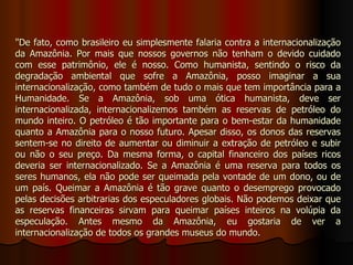 "De fato, como brasileiro eu simplesmente falaria contra a internacionalização
da Amazônia. Por mais que nossos governos não tenham o devido cuidado
com esse patrimônio, ele é nosso. Como humanista, sentindo o risco da
degradação ambiental que sofre a Amazônia, posso imaginar a sua
internacionalização, como também de tudo o mais que tem importância para a
Humanidade. Se a Amazônia, sob uma ótica humanista, deve ser
internacionalizada, internacionalizemos também as reservas de petróleo do
mundo inteiro. O petróleo é tão importante para o bem-estar da humanidade
quanto a Amazônia para o nosso futuro. Apesar disso, os donos das reservas
sentem-se no direito de aumentar ou diminuir a extração de petróleo e subir
ou não o seu preço. Da mesma forma, o capital financeiro dos países ricos
deveria ser internacionalizado. Se a Amazônia é uma reserva para todos os
seres humanos, ela não pode ser queimada pela vontade de um dono, ou de
um país. Queimar a Amazônia é tão grave quanto o desemprego provocado
pelas decisões arbitrarias dos especuladores globais. Não podemos deixar que
as reservas financeiras sirvam para queimar países inteiros na volúpia da
especulação. Antes mesmo da Amazônia, eu gostaria de ver a
internacionalização de todos os grandes museus do mundo.
 