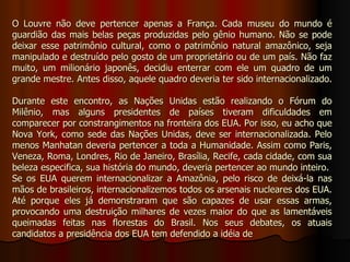 O Louvre não deve pertencer apenas a França. Cada museu do mundo é
guardião das mais belas peças produzidas pelo gênio humano. Não se pode
deixar esse patrimônio cultural, como o patrimônio natural amazônico, seja
manipulado e destruído pelo gosto de um proprietário ou de um país. Não faz
muito, um milionário japonês, decidiu enterrar com ele um quadro de um
grande mestre. Antes disso, aquele quadro deveria ter sido internacionalizado.

Durante este encontro, as Nações Unidas estão realizando o Fórum do
Milênio, mas alguns presidentes de países tiveram dificuldades em
comparecer por constrangimentos na fronteira dos EUA. Por isso, eu acho que
Nova York, como sede das Nações Unidas, deve ser internacionalizada. Pelo
menos Manhatan deveria pertencer a toda a Humanidade. Assim como Paris,
Veneza, Roma, Londres, Rio de Janeiro, Brasília, Recife, cada cidade, com sua
beleza especifica, sua história do mundo, deveria pertencer ao mundo inteiro.
Se os EUA querem internacionalizar a Amazônia, pelo risco de deixá-la nas
mãos de brasileiros, internacionalizemos todos os arsenais nucleares dos EUA.
Até porque eles já demonstraram que são capazes de usar essas armas,
provocando uma destruição milhares de vezes maior do que as lamentáveis
queimadas feitas nas florestas do Brasil. Nos seus debates, os atuais
candidatos a presidência dos EUA tem defendido a idéia de
 
