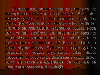 5.Em seguida, procure algum fato que sirva de
exemplo para reforçar a sua posição. Este fato-
exemplo pode vir de sua memória visual, das
coisas que você ouviu, do que você leu. Pode ser
um fato da vida política, econômica, social. Pode
ser um fato histórico. Ele precisa ser bastante
expressivo e coerente com o seu ponto de vista. O
fato-exemplo, geralmente, dá força e clareza à
nossa argumentação. Esclarece a nossa opinião,
fortalece os nossos argumentos. Além disso,
pessoaliza o nosso texto, diferencia o nosso texto:
como ele nasce da experiência de vida, ele dá
uma marca pessoal à dissertação.
 