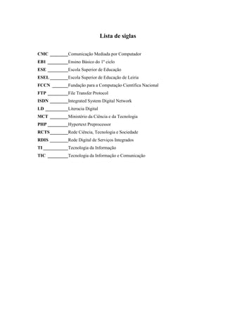 Lista de siglas

CMC ________Comunicação Mediada por Computador
EB1 _________Ensino Básico do 1º ciclo
ESE _________Escola Superior de Educação
ESEL ________Escola Superior de Educação de Leiria
FCCN _______Fundação para a Computação Científica Nacional
FTP _________File Transfer Protocol
ISDN ________Integrated System Digital Network
LD __________Literacia Digital
MCT ________Ministério da Ciência e da Tecnologia
PHP _________Hypertext Preprocessor
RCTS________Rede Ciência, Tecnologia e Sociedade
RDIS ________Rede Digital de Serviços Integrados
TI ___________Tecnologia da Informação
TIC _________Tecnologia da Informação e Comunicação
 