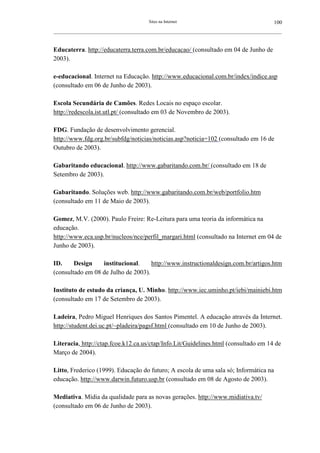 Sites na Internet                                         100
__________________________________________________________________________________________________________



Educaterra. http://educaterra.terra.com.br/educacao/ (consultado em 04 de Junho de
2003).

e-educacional. Internet na Educação. http://www.educacional.com.br/index/indice.asp
(consultado em 06 de Junho de 2003).

Escola Secundária de Camões. Redes Locais no espaço escolar.
http://redescola.ist.utl.pt/ (consultado em 03 de Novembro de 2003).

FDG. Fundação de desenvolvimento gerencial.
http://www.fdg.org.br/subfdg/noticias/noticias.asp?noticia=102 (consultado em 16 de
Outubro de 2003).

Gabaritando educacional. http://www.gabaritando.com.br/ (consultado em 18 de
Setembro de 2003).

Gabaritando. Soluções web. http://www.gabaritando.com.br/web/portfolio.htm
(consultado em 11 de Maio de 2003).

Gomez, M.V. (2000). Paulo Freire: Re-Leitura para uma teoria da informática na
educação.
http://www.eca.usp.br/nucleos/nce/perfil_margari.html (consultado na Internet em 04 de
Junho de 2003).

ID.     Design    institucional.     http://www.instructionaldesign.com.br/artigos.htm
(consultado em 08 de Julho de 2003).

Instituto de estudo da criança, U. Minho. http://www.iec.uminho.pt/iebi/mainiebi.htm
(consultado em 17 de Setembro de 2003).

Ladeira, Pedro Miguel Henriques dos Santos Pimentel. A educação através da Internet.
http://student.dei.uc.pt/~pladeira/pagsf.html (consultado em 10 de Junho de 2003).

Literacia, http://ctap.fcoe.k12.ca.us/ctap/Info.Lit/Guidelines.html (consultado em 14 de
Março de 2004).

Litto, Frederico (1999). Educação do futuro; A escola de uma sala só; Informática na
educação. http://www.darwin.futuro.usp.br (consultado em 08 de Agosto de 2003).

Mediativa. Mídia da qualidade para as novas gerações. http://www.midiativa.tv/
(consultado em 06 de Junho de 2003).
 